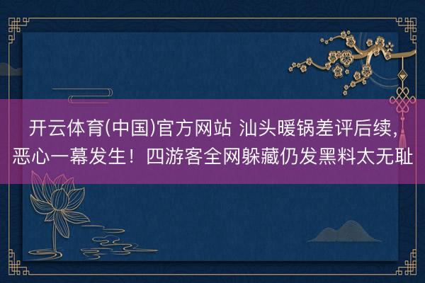 开云体育(中国)官方网站 汕头暖锅差评后续，恶心一幕发生！四游客全网躲藏仍发黑料太无耻