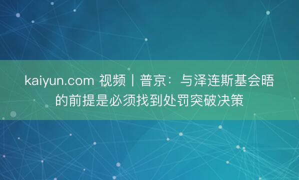 kaiyun.com 视频丨普京:与泽连斯基会晤的前提是必须找到处罚突破决策