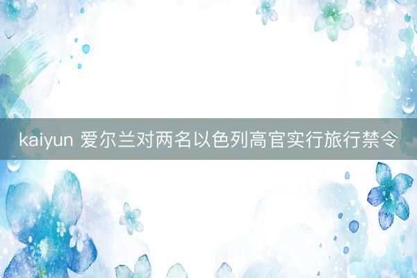 kaiyun 爱尔兰对两名以色列高官实行旅行禁令