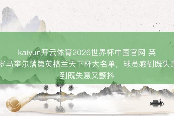 kaiyun开云体育2026世界杯中国官网 英媒：33岁马奎尔落第英格兰天下杯大名单，球员感到既失意又颤抖