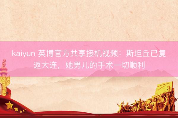 kaiyun 英博官方共享接机视频：斯坦丘已复返大连，她男儿的手术一切顺利