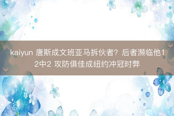 kaiyun 唐斯成文班亚马拆伙者？后者濒临他12中2 攻防俱佳成纽约冲冠时弊