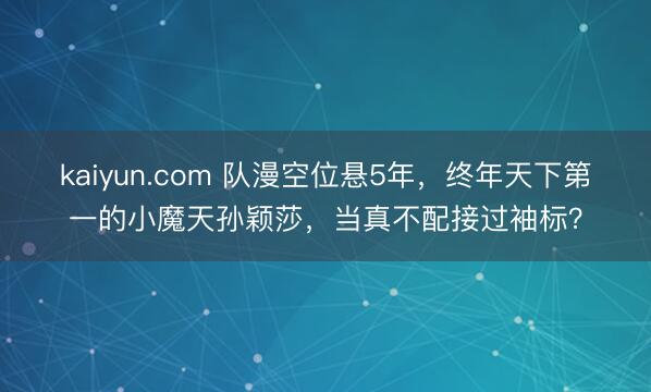 kaiyun.com 队漫空位悬5年，终年天下第一的小魔天孙颖莎，当真不配接过袖标？