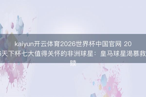 kaiyun开云体育2026世界杯中国官网 2026天下杯七大值得关怀的非洲球星：皇马球星渴慕救赎