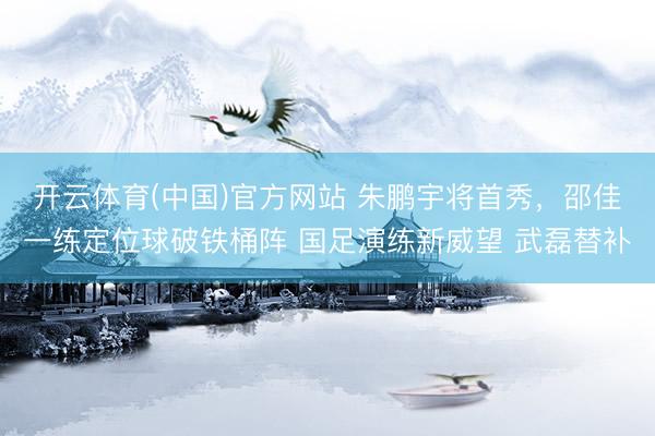 开云体育(中国)官方网站 朱鹏宇将首秀，邵佳一练定位球破铁桶阵 国足演练新威望 武磊替补