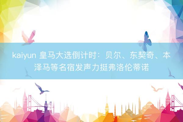 kaiyun 皇马大选倒计时：贝尔、东契奇、本泽马等名宿发声力挺弗洛伦蒂诺