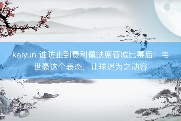 kaiyun 谁防止到费利佩缺席蓉城比赛后！韦世豪这个表态，让球迷为之动容