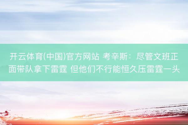 开云体育(中国)官方网站 考辛斯:尽管文班正面带队拿下雷霆 但他们不行能恒久压雷霆一头