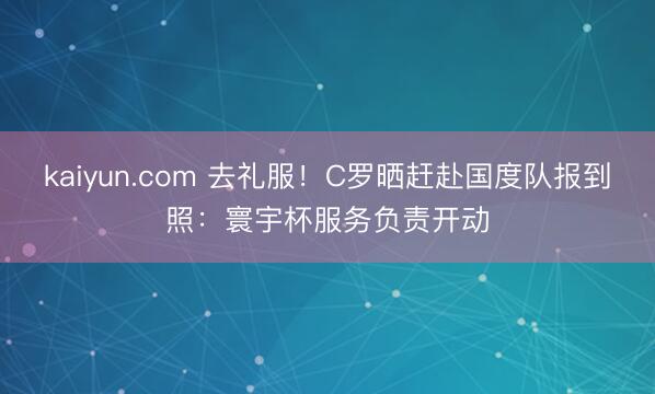 kaiyun.com 去礼服！C罗晒赶赴国度队报到照：寰宇杯服务负责开动