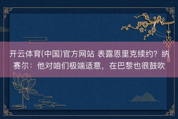 开云体育(中国)官方网站 表露恩里克续约？纳赛尔：他对咱们极端适意，在巴黎也很鼓吹
