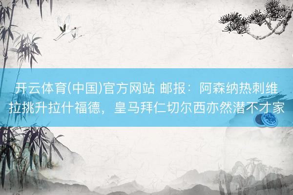 开云体育(中国)官方网站 邮报：阿森纳热刺维拉挑升拉什福德，皇马拜仁切尔西亦然潜不才家