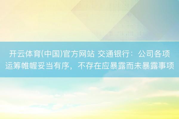 开云体育(中国)官方网站 交通银行:公司各项运筹帷幄妥当有序,不存在应暴露而未暴露事项