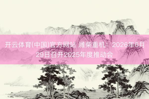 开云体育(中国)官方网站 潍柴重机：2026年6月29日召开2025年度推动会