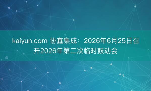 kaiyun.com 协鑫集成：2026年6月25日召开2026年第二次临时鼓动会