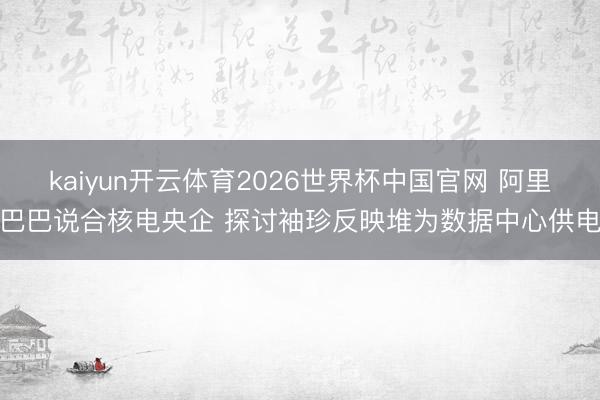 kaiyun开云体育2026世界杯中国官网 阿里巴巴说合核电央企 探讨袖珍反映堆为数据中心供电