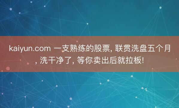 kaiyun.com 一支熟练的股票， 联贯洗盘五个月， 洗干净了， 等你卖出后就拉板!