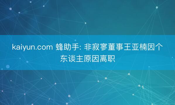 kaiyun.com 蜂助手: 非寂寥董事王亚楠因个东谈主原因离职