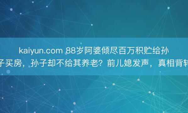 kaiyun.com 88岁阿婆倾尽百万积贮给孙子买房，孙子却不给其养老？前儿媳发声，真相背转