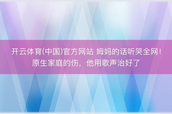 开云体育(中国)官方网站 姆妈的话听哭全网!原生家庭的伤,他用歌声治好了
