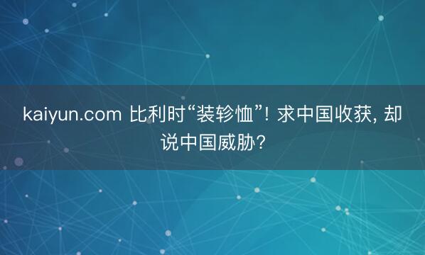 kaiyun.com 比利时“装轸恤”! 求中国收获， 却说中国威胁?