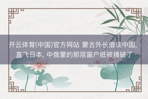 开云体育(中国)官方网站 蒙古外长借谈中国， 直飞日本， 中俄蒙的那层窗户纸被捅破了