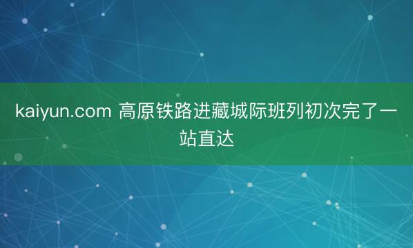 kaiyun.com 高原铁路进藏城际班列初次完了一站直达