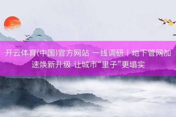 开云体育(中国)官方网站 一线调研丨地下管网加速焕新升级 让城市“里子”更塌实