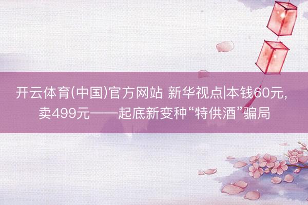 开云体育(中国)官方网站 新华视点|本钱60元， 卖499元——起底新变种“特供酒”骗局