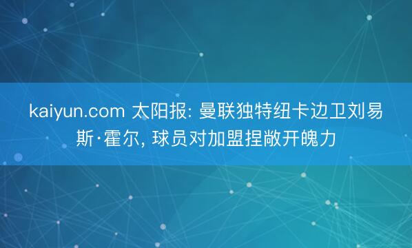 kaiyun.com 太阳报: 曼联独特纽卡边卫刘易斯·霍尔, 球员对加盟捏敞开魄力