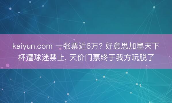 kaiyun.com 一张票近6万? 好意思加墨天下杯遭球迷禁止， 天价门票终于我方玩脱了