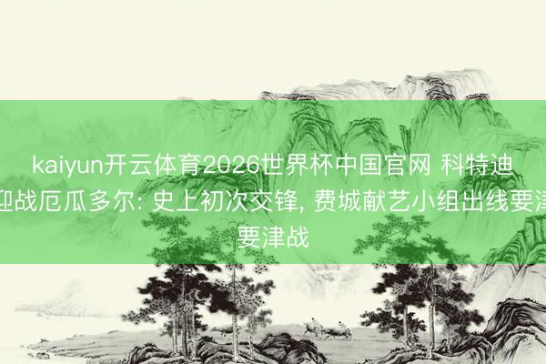 kaiyun开云体育2026世界杯中国官网 科特迪瓦迎战厄瓜多尔: 史上初次交锋， 费城献艺小组出线要津战