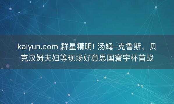 kaiyun.com 群星精明! 汤姆-克鲁斯、贝克汉姆夫妇等现场好意思国寰宇杯首战