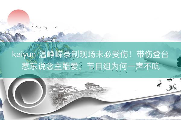 kaiyun 温峥嵘录制现场未必受伤！带伤登台惹东说念主酷爱，节目组为何一声不吭