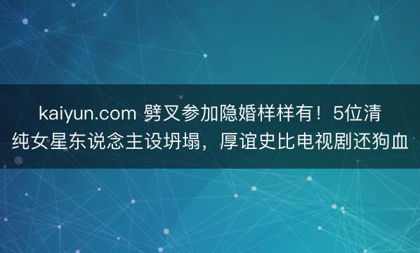 kaiyun.com 劈叉参加隐婚样样有！5位清纯女星东说念主设坍塌，厚谊史比电视剧还狗血