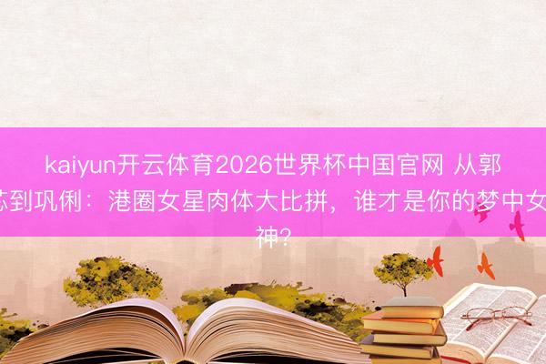 kaiyun开云体育2026世界杯中国官网 从郭奕芯到巩俐：港圈女星肉体大比拼，谁才是你的梦中女神？