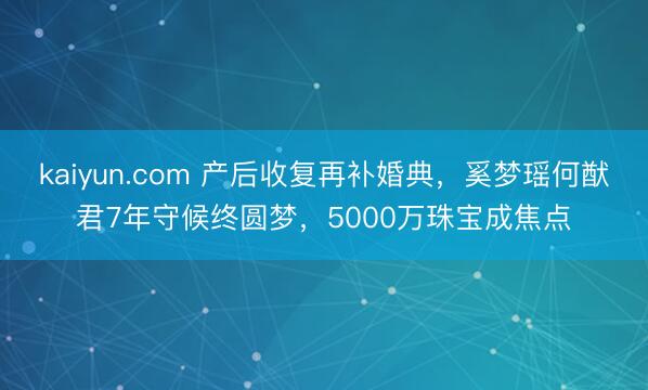 kaiyun.com 产后收复再补婚典，奚梦瑶何猷君7年守候终圆梦，5000万珠宝成焦点