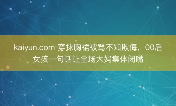 kaiyun.com 穿抹胸裙被骂不知欺侮，00后女孩一句话让全场大妈集体闭嘴