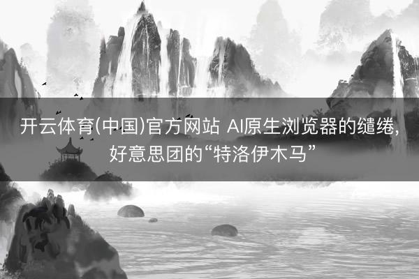 开云体育(中国)官方网站 AI原生浏览器的缱绻， 好意思团的“特洛伊木马”