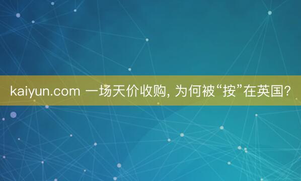 kaiyun.com 一场天价收购， 为何被“按”在英国?