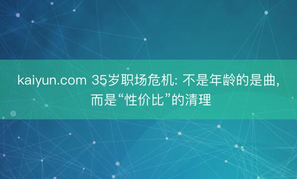 kaiyun.com 35岁职场危机: 不是年龄的是曲， 而是“性价比”的清理