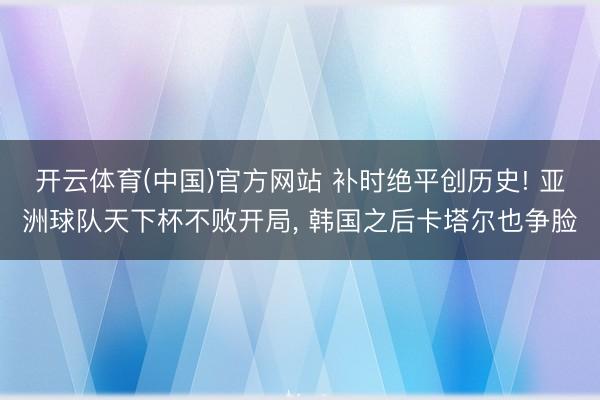开云体育(中国)官方网站 补时绝平创历史! 亚洲球队天下杯不败开局， 韩国之后卡塔尔也争脸