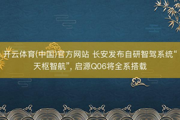 开云体育(中国)官方网站 长安发布自研智驾系统“天枢智航”， 启源Q06将全系搭载