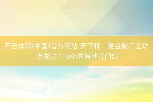 开云体育(中国)官方网站 天下杯：麦金破门立功 苏格兰1-0小胜海地开门红