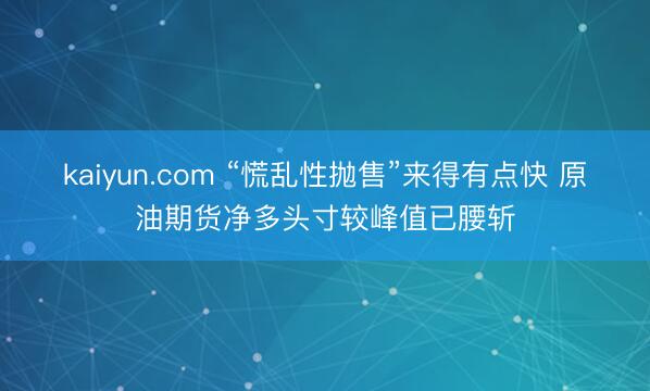 kaiyun.com “慌乱性抛售”来得有点快 原油期货净多头寸较峰值已腰斩