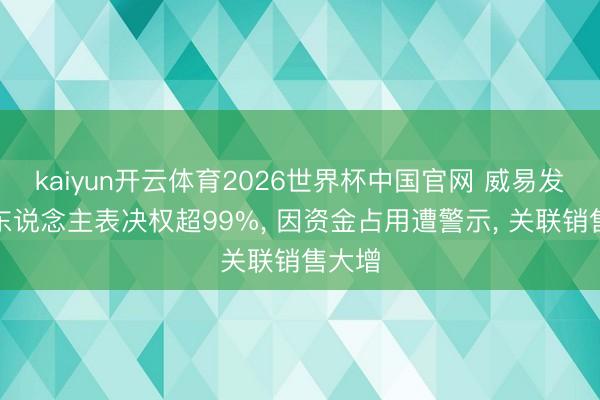 kaiyun开云体育2026世界杯中国官网 威易发实控东说念主表决权超99%， 因资金占用遭警示， 关联销售大增