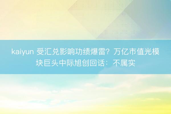 kaiyun 受汇兑影响功绩爆雷？万亿市值光模块巨头中际旭创回话：不属实