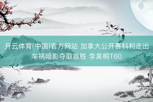 开云体育(中国)官方网站 加拿大公开赛科利走出车祸暗影夺取首胜 李昊桐T60