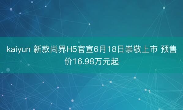 kaiyun 新款尚界H5官宣6月18日崇敬上市 预售价16.98万元起
