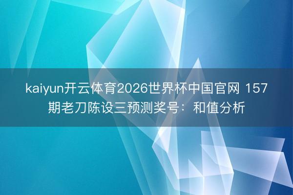 kaiyun开云体育2026世界杯中国官网 157期老刀陈设三预测奖号：和值分析