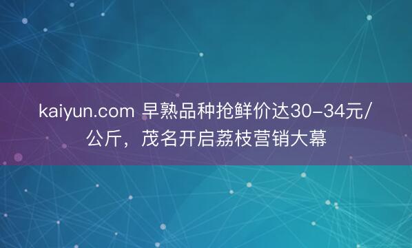 kaiyun.com 早熟品种抢鲜价达30-34元/公斤，茂名开启荔枝营销大幕